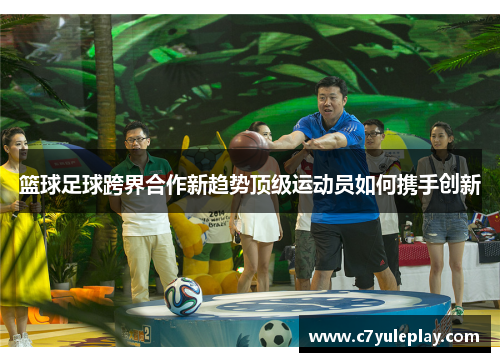 篮球足球跨界合作新趋势顶级运动员如何携手创新