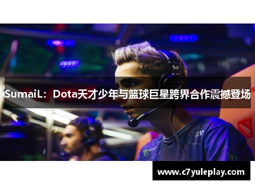SumaiL：Dota天才少年与篮球巨星跨界合作震撼登场