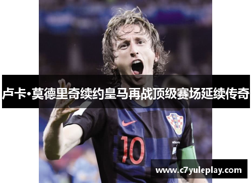 卢卡·莫德里奇续约皇马再战顶级赛场延续传奇